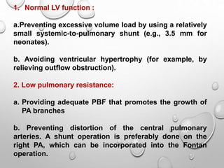 1. Normal LV function :
a.Preventing excessive volume load by using a relatively
small systemic-to-pulmonary shunt (e.g., 3.5 mm for
neonates).
b. Avoiding ventricular hypertrophy (for example, by
relieving outflow obstruction).
2. Low pulmonary resistance:
a. Providing adequate PBF that promotes the growth of
PA branches
b. Preventing distortion of the central pulmonary
arteries. A shunt operation is preferably done on the
right PA, which can be incorporated into the Fontan
operation.
 