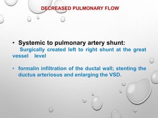 DECREASED PULMONARY FLOW
• Systemic to pulmonary artery shunt:
Surgically created left to right shunt at the great
vessel level
• formalin infiltration of the ductal wall; stenting the
ductus arteriosus and enlarging the VSD.
 