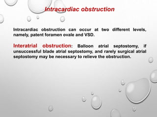 Intracardiac obstruction
Intracardiac obstruction can occur at two different levels,
namely, patent foramen ovale and VSD.
Interatrial obstruction: Balloon atrial septostomy, if
unsuccessful blade atrial septostomy, and rarely surgical atrial
septostomy may be necessary to relieve the obstruction.
 