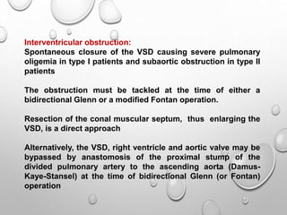 Interventricular obstruction:
Spontaneous closure of the VSD causing severe pulmonary
oligemia in type I patients and subaortic obstruction in type II
patients
The obstruction must be tackled at the time of either a
bidirectional Glenn or a modified Fontan operation.
Resection of the conal muscular septum, thus enlarging the
VSD, is a direct approach
Alternatively, the VSD, right ventricle and aortic valve may be
bypassed by anastomosis of the proximal stump of the
divided pulmonary artery to the ascending aorta (Damus-
Kaye-Stansel) at the time of bidirectional Glenn (or Fontan)
operation
 