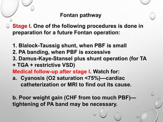 Stage I. One of the following procedures is done in
preparation for a future Fontan operation:
1. Blalock-Taussig shunt, when PBF is small
2. PA banding, when PBF is excessive
3. Damus-Kaye-Stansel plus shunt operation (for TA
+ TGA + restrictive VSD)
Medical follow-up after stage I. Watch for:
a. Cyanosis (O2 saturation <75%)—cardiac
catheterization or MRI to find out its cause.
b. Poor weight gain (CHF from too much PBF)—
tightening of PA band may be necessary.
Fontan pathway
 