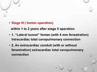 • Stage III ( fontan operation)
within 1 to 2 years after stage II operation.
• 1. “Lateral tunnel” fontan (with 4 mm fenestration)
Intracardiac total cavopulmonary connection
• 2. An extracardiac conduit (with or without
fenestration) extracardiac total cavopulmonary
connection
 
