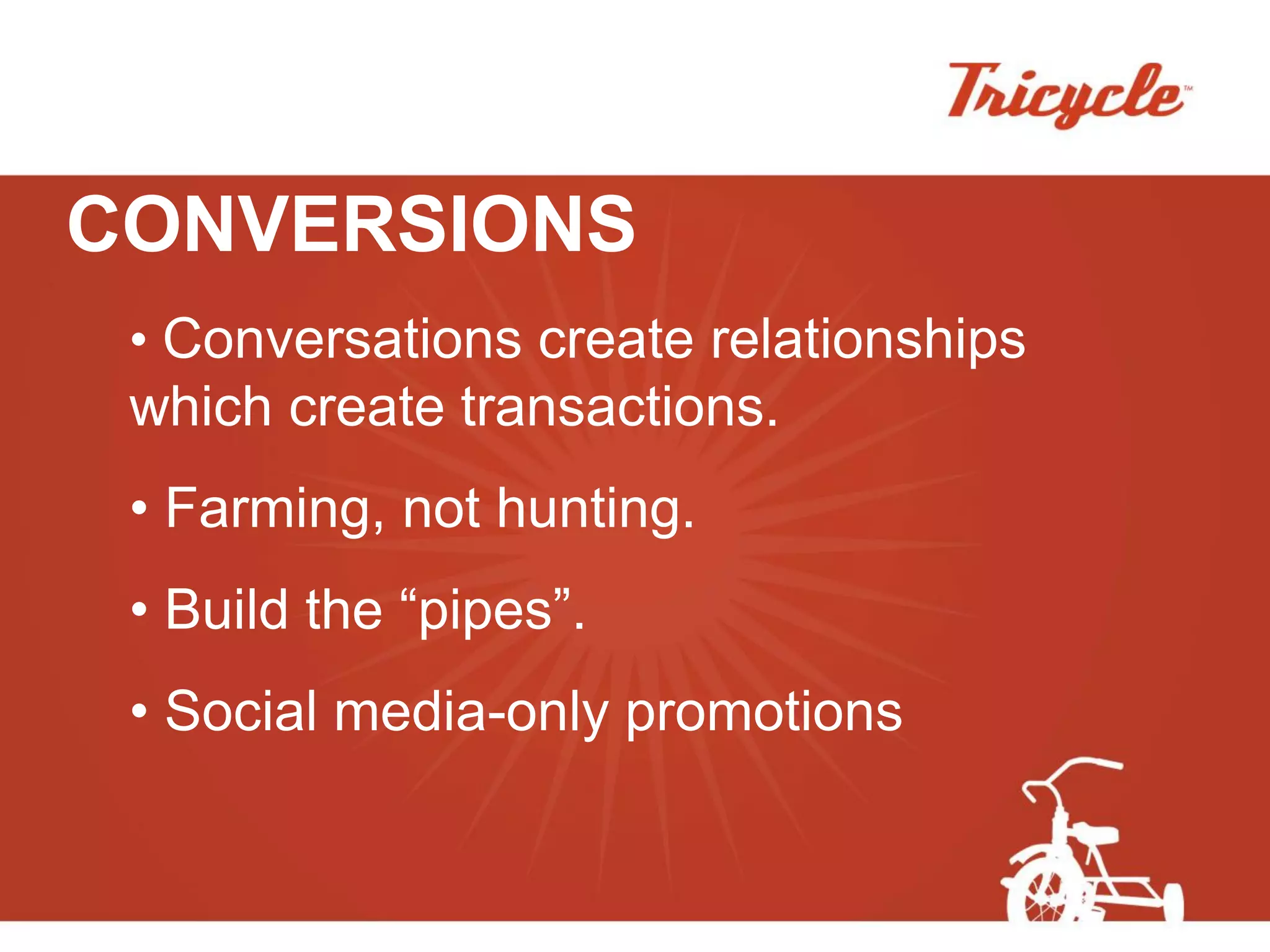 CONVERSIONS
 • Conversations create relationships
 which create transactions.
 • Farming, not hunting.
 • Build the “pipes”.
 • Social media-only promotions
 