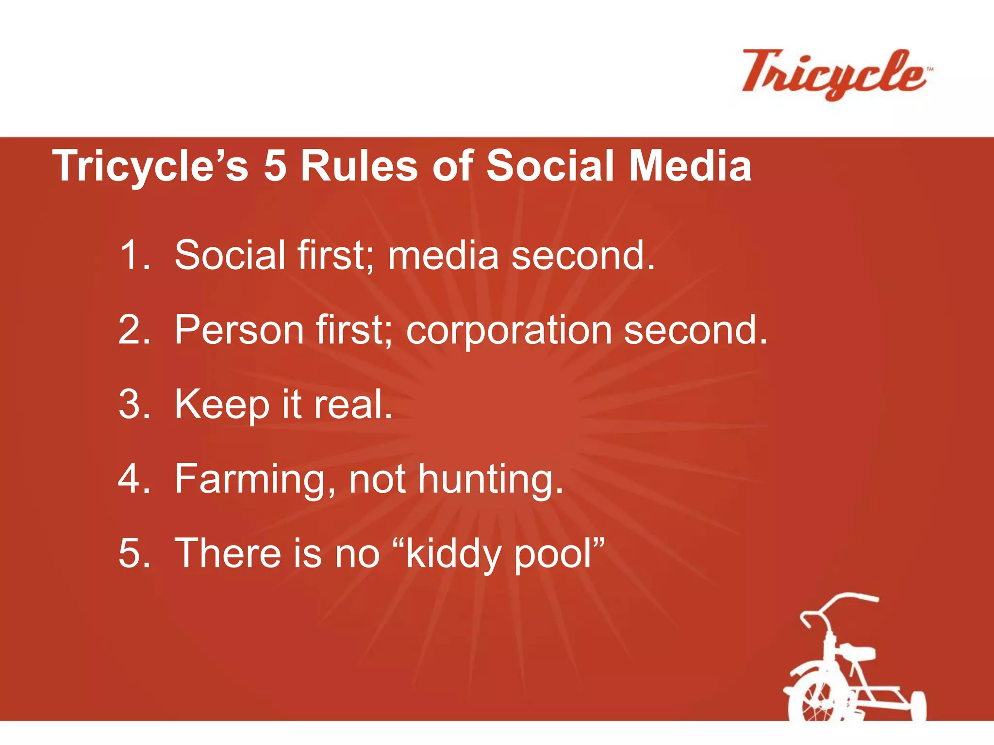 Tricycle’s 5 Rules of Social Media

   1. Social first; media second.
   2. Person first; corporation second.
   3. Keep it real.
   4. Farming, not hunting.
   5. There is no “kiddy pool”
 