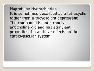  Maprotiline Hydrochloride
- It is sometimes described as a tetracyclic
rather than a tricyclic antidepressant.
- The compound is not strongly
anticholinergic and has stimulant
properties. It can have effects on the
cardiovascular system.
 