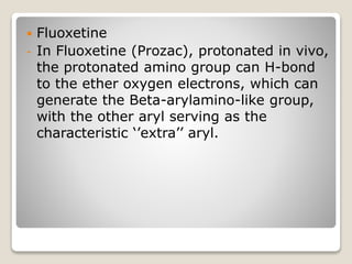  Fluoxetine
- In Fluoxetine (Prozac), protonated in vivo,
the protonated amino group can H-bond
to the ether oxygen electrons, which can
generate the Beta-arylamino-like group,
with the other aryl serving as the
characteristic ‘’extra’’ aryl.
 