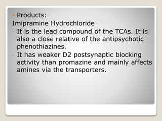  Products:
Imipramine Hydrochloride
- It is the lead compound of the TCAs. It is
also a close relative of the antipsychotic
phenothiazines.
- It has weaker D2 postsynaptic blocking
activity than promazine and mainly affects
amines via the transporters.
 