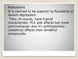  Reboxetine
- It is claimed to be superior to fluoxetine in
severe depression.
- They, of course, have typical
characteristic TCA side effects but lower
anticholinergic and H1-antihistaminic
(sedative) effects than dimethyl
compounds.
 