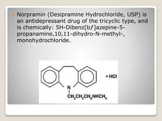  Norpramin (Desipramine Hydrochloride, USP) is
an antidepressant drug of the tricyclic type, and
is chemically: 5H-Dibenz[bƒ]azepine-5-
propanamine,10,11-dihydro-N-methyl-,
monohydrochloride.
 