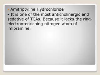  Amitriptyline Hydrochloride
- It is one of the most anticholinergic and
sedative of TCAs. Because it lacks the ring-
electron-enriching nitrogen atom of
imipramine.
 