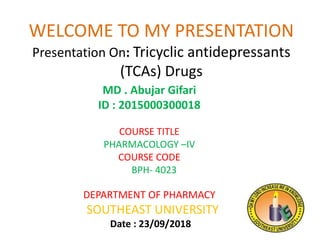 WELCOME TO MY PRESENTATION
Presentation On: Tricyclic antidepressants
(TCAs) Drugs
MD . Abujar Gifari
ID : 2015000300018
COURSE TITLE
PHARMACOLOGY –IV
COURSE CODE
BPH- 4023
DEPARTMENT OF PHARMACY
SOUTHEAST UNIVERSITY
Date : 23/09/2018
 