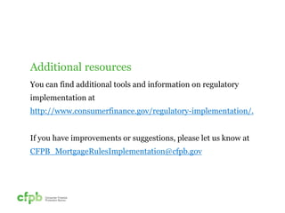 Additional resources 
You can find additional tools and information on regulatory 
implementation at 
http://www.consumerfinance.gov/regulatory-implementation/. 
If you have improvements or suggestions, please let us know at 
CFPB_MortgageRulesImplementation@cfpb.gov 
