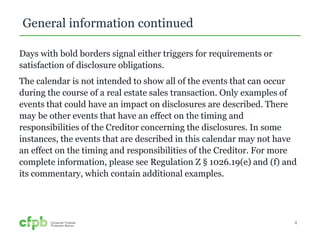 General information continued 
Days with bold borders signal either triggers for requirements or 
satisfaction of disclosure obligations. 
The calendar is not intended to show all of the events that can occur 
during the course of a real estate sales transaction. Only examples of 
events that could have an impact on disclosures are described. There 
may be other events that have an effect on the timing and 
responsibilities of the Creditor concerning the disclosures. In some 
instances, the events that are described in this calendar may not have 
an effect on the timing and responsibilities of the Creditor. For more 
complete information, please see Regulation Z § 1026.19(e) and (f) and 
its commentary, which contain additional examples. 
4 
 