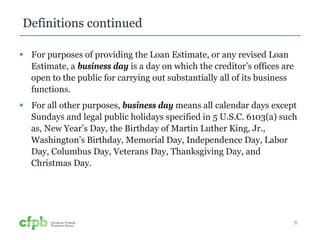 Definitions continued 
 For purposes of providing the Loan Estimate, or any revised Loan 
Estimate, a business day is a day on which the creditor’s offices are 
open to the public for carrying out substantially all of its business 
functions. 
 For all other purposes, business day means all calendar days except 
Sundays and legal public holidays specified in 5 U.S.C. 6103(a) such 
as, New Year’s Day, the Birthday of Martin Luther King, Jr., 
Washington’s Birthday, Memorial Day, Independence Day, Labor 
Day, Columbus Day, Veterans Day, Thanksgiving Day, and 
Christmas Day. 
6 
 