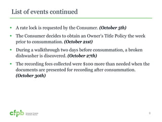 List of events continued 
 A rate lock is requested by the Consumer. (October 5th) 
 The Consumer decides to obtain an Owner’s Title Policy the week 
prior to consummation. (October 21st) 
 During a walkthrough two days before consummation, a broken 
dishwasher is discovered. (October 27th) 
 The recording fees collected were $100 more than needed when the 
documents are presented for recording after consummation. 
(October 30th) 
8 
 