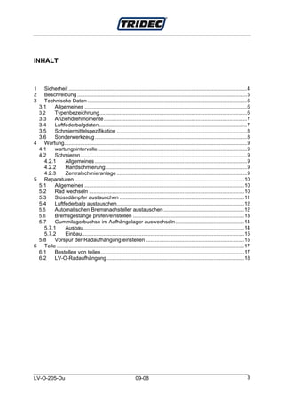 INHALT



1  Sicherheit ..........................................................................................................................4
2  Beschreibung ....................................................................................................................5
3  Technische Daten .............................................................................................................6
 3.1    Allgemeines ...............................................................................................................6
 3.2    Typenbezeichnung.....................................................................................................6
 3.3    Anziehdrehmomente..................................................................................................7
 3.4    Luftfederbalgdaten .....................................................................................................7
 3.5    Schmiermittelspezifikation .........................................................................................8
 3.6    Sonderwerkzeug ........................................................................................................8
4 Wartung.............................................................................................................................9
 4.1    wartungsintervalle ......................................................................................................9
 4.2    Schmieren..................................................................................................................9
   4.2.1      Allgemeines ........................................................................................................9
   4.2.2      Handschmierung:................................................................................................9
   4.2.3      Zentralschmieranlage .........................................................................................9
5 Reparaturen ....................................................................................................................10
 5.1    Allgemeines .............................................................................................................10
 5.2    Rad wechseln ..........................................................................................................10
 5.3    Stossdämpfer austauschen .....................................................................................11
 5.4    Luftfederbalg austauschen.......................................................................................12
 5.5    Automatischen Bremsnachsteller austauschen .......................................................12
 5.6    Bremsgestänge prüfen/einstellen ............................................................................13
 5.7    Gummilagerbuchse im Aufhängelager auswechseln...............................................14
   5.7.1      Ausbau..............................................................................................................14
   5.7.2      Einbau...............................................................................................................15
 5.8    Vorspur der Radaufhängung einstellen ...................................................................15
6 Teile ................................................................................................................................17
 6.1    Bestellen von teilen..................................................................................................17
 6.2    LV-O-Radaufhängung..............................................................................................18




LV-O-205-Du                                                     09-08                                                                   3
 