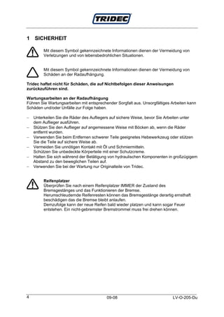1 SICHERHEIT

         Mit diesem Symbol gekennzeichnete Informationen dienen der Vermeidung von
         Verletzungen und von lebensbedrohlichen Situationen.


         Mit diesem Symbol gekennzeichnete Informationen dienen der Vermeidung von
         Schäden an der Radaufhängung.

Tridec haftet nicht für Schäden, die auf Nichtbefolgen dieser Anweisungen
zurückzuführen sind.

Wartungsarbeiten an der Radaufhängung
Führen Sie Wartungsarbeiten mit entsprechender Sorgfalt aus. Unsorgfältiges Arbeiten kann
Schäden und/oder Unfälle zur Folge haben.

−   Unterkeilen Sie die Räder des Aufliegers auf sichere Weise, bevor Sie Arbeiten unter
    dem Auflieger ausführen.
−   Stützen Sie den Auflieger auf angemessene Weise mit Böcken ab, wenn die Räder
    entfernt wurden.
−   Verwenden Sie beim Entfernen schwerer Teile geeignetes Hebewerkzeug oder stützen
    Sie die Teile auf sichere Weise ab.
−   Vermeiden Sie unnötigen Kontakt mit Öl und Schmiermitteln.
    Schützen Sie unbedeckte Körperteile mit einer Schutzcreme.
−   Halten Sie sich während der Betätigung von hydraulischen Komponenten in großzügigem
    Abstand zu den beweglichen Teilen auf.
−   Verwenden Sie bei der Wartung nur Originalteile von Tridec.


         Reifenplatzer
         Überprüfen Sie nach einem Reifenplatzer IMMER der Zustand des
         Bremsgestänges und das Funktionieren der Bremse.
         Herumschleudernde Reifenresten können das Bremsgestänge derartig ernsthaft
         beschädigen das die Bremse bleibt anlaufen.
         Demzufolge kann der neue Reifen bald wieder platzen und kann sogar Feuer
         entstehen. Ein nicht-gebremster Bremstrommel muss frei drehen können.




4                                         09-08                             LV-O-205-Du
 