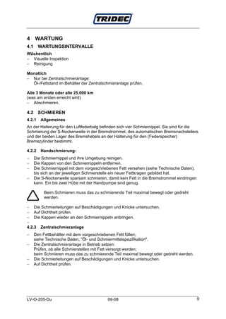4 WARTUNG
4.1     WARTUNGSINTERVALLE
Wöchentlich
− Visuelle Inspektion
− Reinigung

Monatlich
− Nur bei Zentralschmieranlage:
  Öl-/Fettstand im Behälter der Zentralschmieranlage prüfen.

Alle 3 Monate oder alle 25.000 km
(was am ersten erreicht wird)
− Abschmieren.

4.2     SCHMIEREN
4.2.1    Allgemeines
An der Halterung für den Luftfederbalg befinden sich vier Schmiernippel. Sie sind für die
Schmierung der S-Nockenwelle in der Bremstrommel, des automatischen Bremsnachstellers
und der beiden Lager des Bremshebels an der Halterung für den (Federspeicher)
Bremszylinder bestimmt.

4.2.2    Handschmierung:
−     Die Schmiernippel und ihre Umgebung reinigen.
−     Die Kappen von den Schmiernippeln entfernen.
−     Die Schmiernippel mit dem vorgeschriebenen Fett versehen (siehe Technische Daten),
      bis sich an der jeweiligen Schmierstelle ein neuer Fettkragen gebildet hat.
−     Die S-Nockenwelle sparsam schmieren, damit kein Fett in die Bremstrommel eindringen
      kann. Ein bis zwei Hübe mit der Handpumpe sind genug.

           Beim Schmieren muss das zu schmierende Teil maximal bewegt oder gedreht
           werden.

− Die Schmierleitungen auf Beschädigungen und Knicke untersuchen.
− Auf Dichtheit prüfen.
− Die Kappen wieder an den Schmiernippeln anbringen.
−
4.2.3 Zentralschmieranlage
−     Den Fettbehälter mit dem vorgeschriebenen Fett füllen;
      siehe Technische Daten, ”Öl- und Schmiermittelspezifikation".
−     Die Zentralschmieranlage in Betrieb setzen:
      Prüfen, ob alle Schmierstellen mit Fett versorgt werden;
      beim Schmieren muss das zu schmierende Teil maximal bewegt oder gedreht werden.
−     Die Schmierleitungen auf Beschädigungen und Knicke untersuchen.
−     Auf Dichtheit prüfen.




LV-O-205-Du                                09-08                                            9
 