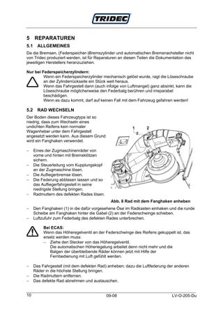 5 REPARATUREN
5.1     ALLGEMEINES
Da die Bremsen, (Federspeicher-)Bremszylinder und automatischen Bremsnachsteller nicht
von Tridec produziert werden, ist für Reparaturen an diesen Teilen die Dokumentation des
jeweiligen Herstellers heranzuziehen.

Nur bei Federspeicherzylindern:
         Wenn ein Federspeicherzylinder mechanisch gelöst wurde, ragt die Löseschraube
         an der Zylinderrückseite ein Stück weit heraus.
         Wenn das Fahrgestell dann (auch infolge von Luftmangel) ganz absinkt, kann die
         Löseschraube möglicherweise den Federbalg berühren und irreparabel
         beschädigen.
         Wenn es dazu kommt, darf auf keinen Fall mit dem Fahrzeug gefahren werden!

5.2     RAD WECHSELN
Der Boden dieses Fahrzeugtyps ist so
niedrig, dass zum Wechseln eines
undichten Reifens kein normaler
Wagenheber unter dem Fahrgestell
angesetzt werden kann. Aus diesem Grund
wird ein Fanghaken verwendet.

−     Eines der Zugmaschinenräder von
      vorne und hinten mit Bremsklötzen
      sichern.
−     Die Steuerleitung vom Kupplungskopf
      an der Zugmaschine lösen.
−     Die Aufliegerbremse lösen.
−     Die Federung abblasen lassen und so
      das Aufliegerfahrgestell in seine
      niedrigste Stellung bringen.
−     Radmuttern des defekten Rades lösen.
                                               Abb. 8 Rad mit dem Fanghaken anheben
−     Den Fanghaken (1) in die dafür vorgesehene Öse im Radkasten einhaken und die runde
      Scheibe am Fanghaken hinter die Gabel (2) an der Federschwinge schieben.
−     Luftzufuhr zum Federbalg des defekten Rades unterbrechen.

           Bei ECAS:
           Wenn das Höheregelventil an der Federschwinge des Reifens gekuppelt ist, das
           ersetz werden muss:
           − Ziehe den Stecker von das Höheregelventil.
              Die automatischen Höheriegelung arbeitet denn nicht mehr und die
              Balgen der überbleibende Räder können jetzt mit Hilfe der
              Fernbedienung mit Luft gefühlt werden.

−     Das Fahrgestell (mit dem defekten Rad) anheben; dazu die Luftfederung der anderen
      Räder in die höchste Stellung bringen.
−     Die Radmuttern entfernen.
−     Das defekte Rad abnehmen und austauschen.


10                                           09-08                            LV-O-205-Du
 