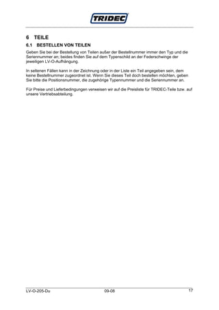 6 TEILE
6.1   BESTELLEN VON TEILEN
Geben Sie bei der Bestellung von Teilen außer der Bestellnummer immer den Typ und die
Seriennummer an; beides finden Sie auf dem Typenschild an der Federschwinge der
jeweiligen LV-O-Aufhängung.

In seltenen Fällen kann in der Zeichnung oder in der Liste ein Teil angegeben sein, dem
keine Bestellnummer zugeordnet ist. Wenn Sie dieses Teil doch bestellen möchten, geben
Sie bitte die Positionsnummer, die zugehörige Typennummer und die Seriennummer an.

Für Preise und Lieferbedingungen verweisen wir auf die Preisliste für TRIDEC-Teile bzw. auf
unsere Vertriebsabteilung.




LV-O-205-Du                               09-08                                           17
 