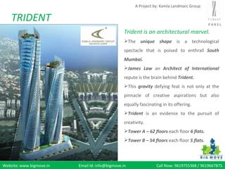 A Project by: Kamla Landmarc Group


    TRIDENT                                                                                  PAREL

                                                  Trident is an architectural marvel.
                                                  The unique shape is a technological
                                                  spectacle that is poised to enthrall South
                                                  Mumbai.
                                                  James Law an Architect of International
                                                  repute is the brain behind Trident.
                                                  This gravity defying feat is not only at the
                                                  pinnacle of creative aspirations but also
                                                  equally fascinating in its offering.
                                                  Trident is an evidence to the pursuit of
                                                  creativity.
                                                  Tower A – 62 floors each floor 6 flats.
                                                  Tower B – 54 floors each floor 5 flats.




Website: www.bigmove.in   Email Id: info@bigmove.in                Call Now: 9619755368 / 9619667875
 