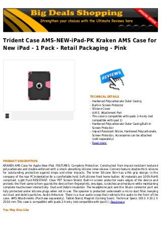 Trident Case AMS-NEW-iPad-PK Kraken AMS Case for
New iPad - 1 Pack - Retail Packaging - Pink
TECHNICAL DETAILS
Hardened Polycarbonate Outer Casingq
Built-in Screen Protectorq
Silicone Coverq
A.M.S. Attachment Portq
This case is compatible with ipads 2-4 only (notq
compatible with ipad 1)
Hardened Polycarbonate Outer Casing,Built-inq
Screen Protector
Impact Resistant Silicon, Hardened Polycarbonate,q
Screen Protector, Accessories can be attached
(sold separately)
Read moreq
PRODUCT DESCRIPTION
KRAKEN AMS Case for Apple New iPad. FEATURES: Complete Protection. Constructed from impact-resistant textured
polycarbonate and double-enforced with a shock absorbing silicone inner-sleeve. Corners feature double-thick silicone
for outstanding protection against drops and other impacts. The Inner Silicone Skin has a Rib grip design, in the
company of the rear PC Indentation for a comfortable hold. Soft silicone front home button. All materials are 100% RoHS
compliant. Light fluid RESISTANT. Clear PET Screen Shield. Built-in screen protector seals edges of the device and
protects the front camera from guards the device from fingerprints, smudges, scratches and moisture while maintaining
complete touchscreen interactivity. Dust and Debris Insulation. The headphone jack and the 30-pin connector port are
fully protected under silicone plugs when not in use. The speaker is protected underneath a micro dust filter, keeping
out dust and debris particles. Audio Enhancer. There is a rear audio scoop that redirects the audio to the front of the
case. AMS Attachments (Purchase separately). Tablet-Stand, Magnet (Coming Soon). Technical Specs 193.5 X 20.1 X
250.0 mm.This case is compatible with ipads 2-4 only (not compatible with ipad 1). Read more
You May Also Like
 