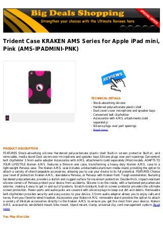 Trident Case KRAKEN AMS Series for Apple iPad mini,
Pink (AMS-IPADMINI-PNK)
TECHNICAL DETAILS
Shock-absorbing siliconeq
Hardened polycarbonate plastic shellq
Dust covers over microphone and speaker baysq
Convenient belt clip/holsterq
Accessorize with A.M.S. attachments (soldq
separately)
Silicone plugs over port openingsq
Read moreq
PRODUCT DESCRIPTION
FEATURES Shock-absorbing silicone Hardened polycarbonate plastic shell Built-in screen protector Built-in, and
removable, media stand Dust covers over microphone and speaker bays Silicone plugs over port openings Convenient
belt clip/holster 3.5mm audio adapter Accessorize with A.M.S. attachments (sold separately) Most models. ADAPTS TO
YOUR LIFESTYLE Kraken A.M.S. features a three-in-one case, transforming a heavy-duty Kraken A.M.S. case to a
light-weight Perseus case. The Kraken A.M.S. case includes a detachable aluminum media stand, providing the option to
attach a variety of interchangeable accessories, allowing you to use your device to its full potential. FEATURES Choose
your level of protection: Kraken A.M.S., standalone Perseus, or Perseus with Kraken front. Tough exoskeleton, featuring
hardened polycarbonate, provides a stylish and rugged surface for maximum protection. Double-thick, impact-resistant
silicone corners of Perseus protect your device from accidents. Silicone is on the inside, with a hardened polycarbonate
exterior, making it easy to get in and out of pockets. Scratch-resistant, built-in screen protector provides the ultimate
screen protection. Power-ports and audio-jacks are covered with silicone plugs to keep out dirt and debris. Removable
belt-clip/holster provides security and easy access to your device. 3.5mm audio adapter allows you to enjoy calls and
tunes, from your favorite wired headset. Accessorize your Kraken A.M.S.: removable stand provides the option to attach
a variety of lifestyle accessories directly to the Kraken A.M.S. to ensure you get the most from your device. Kraken
A.M.S. accessories: windshield mount, bike mount, tripod mount, clamp, universal clip, cord management system. Read
more
You May Also Like
 