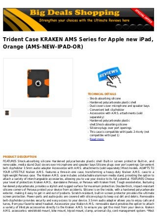 Trident Case KRAKEN AMS Series for Apple new iPad,
Orange (AMS-NEW-IPAD-OR)
TECHNICAL DETAILS
Shock-absorbing siliconeq
Hardened polycarbonate plastic shellq
Dust covers over microphone and speaker baysq
Convenient belt clip/holsterq
Accessorize with A.M.S. attachments (soldq
separately)
Hardened polycarbonate plasticq
shell,Shock-absorbing silicone
Silicone plugs over port openingsq
This case is compatible with ipads 2-4 only (notq
compatible with ipad 1)
Read moreq
PRODUCT DESCRIPTION
FEATURES Shock-absorbing silicone Hardened polycarbonate plastic shell Built-in screen protector Built-in, and
removable, media stand Dust covers over microphone and speaker bays Silicone plugs over port openings Convenient
belt clip/holster 3.5mm audio adapter Accessorize with A.M.S. attachments (sold separately) Most models. ADAPTS TO
YOUR LIFESTYLE Kraken A.M.S. features a three-in-one case, transforming a heavy-duty Kraken A.M.S. case to a
light-weight Perseus case. The Kraken A.M.S. case includes a detachable aluminum media stand, providing the option to
attach a variety of interchangeable accessories, allowing you to use your device to its full potential. FEATURES Choose
your level of protection: Kraken A.M.S., standalone Perseus, or Perseus with Kraken front. Tough exoskeleton, featuring
hardened polycarbonate, provides a stylish and rugged surface for maximum protection. Double-thick, impact-resistant
silicone corners of Perseus protect your device from accidents. Silicone is on the inside, with a hardened polycarbonate
exterior, making it easy to get in and out of pockets. Scratch-resistant, built-in screen protector provides the ultimate
screen protection. Power-ports and audio-jacks are covered with silicone plugs to keep out dirt and debris. Removable
belt-clip/holster provides security and easy access to your device. 3.5mm audio adapter allows you to enjoy calls and
tunes, from your favorite wired headset. Accessorize your Kraken A.M.S.: removable stand provides the option to attach
a variety of lifestyle accessories directly to the Kraken A.M.S. to ensure you get the most from your device. Kraken
A.M.S. accessories: windshield mount, bike mount, tripod mount, clamp, universal clip, cord management system. *Most
 