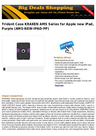 Trident Case KRAKEN AMS Series for Apple new iPad,
Purple (AMS-NEW-IPAD-PP)
TECHNICAL DETAILS
Shock-absorbing siliconeq
Hardened polycarbonate plastic shellq
Dust covers over microphone and speaker baysq
Convenient belt clip/holsterq
Accessorize with A.M.S. attachments (soldq
separately)
Hardened polycarbonate plasticq
shell,Shock-absorbing silicone
Silicone plugs over port openingsq
This case is compatible with ipads 2-4 only (notq
compatible with ipad 1)
Read moreq
PRODUCT DESCRIPTION
FEATURES Shock-absorbing silicone Hardened polycarbonate plastic shell Built-in screen protector Built-in, and
removable, media stand Dust covers over microphone and speaker bays Silicone plugs over port openings Convenient
belt clip/holster 3.5mm audio adapter Accessorize with A.M.S. attachments (sold separately) Most models. ADAPTS TO
YOUR LIFESTYLE Kraken A.M.S. features a three-in-one case, transforming a heavy-duty Kraken A.M.S. case to a
light-weight Perseus case. The Kraken A.M.S. case includes a detachable aluminum media stand, providing the option to
attach a variety of interchangeable accessories, allowing you to use your device to its full potential. FEATURES Choose
your level of protection: Kraken A.M.S., standalone Perseus, or Perseus with Kraken front. Tough exoskeleton, featuring
hardened polycarbonate, provides a stylish and rugged surface for maximum protection. Double-thick, impact-resistant
silicone corners of Perseus protect your device from accidents. Silicone is on the inside, with a hardened polycarbonate
exterior, making it easy to get in and out of pockets. Scratch-resistant, built-in screen protector provides the ultimate
screen protection. Power-ports and audio-jacks are covered with silicone plugs to keep out dirt and debris. Removable
belt-clip/holster provides security and easy access to your device. 3.5mm audio adapter allows you to enjoy calls and
tunes, from your favorite wired headset. Accessorize your Kraken A.M.S.: removable stand provides the option to attach
a variety of lifestyle accessories directly to the Kraken A.M.S. to ensure you get the most from your device. Kraken
A.M.S. accessories: windshield mount, bike mount, tripod mount, clamp, universal clip, cord management system. *Most
 
