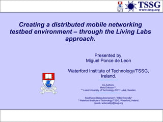 Creating a distributed mobile networking testbed environment – through the Living Labs approach. Presented by  Miguel Ponce de Leon Waterford Institute of Technology/TSSG, Ireland. [email_address] Co-Authors:  Mats Eriksson**,  ** Luleå University of Technology /CDT, Luleå, Sweden. [email_address] Sasitharan Balasubramaniam*, Willie Donnelly* * Waterford Institute of Technology/TSSG, Waterford, Ireland. {sasib, wdonnelly}@tssg.org 