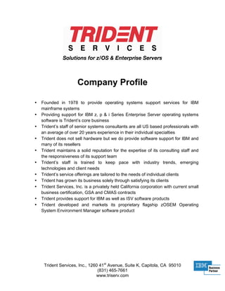 Company Profile

•   Founded in 1978 to provide operating systems support services for IBM
    mainframe systems
•   Providing support for IBM z, p & i Series Enterprise Server operating systems
    software is Trident’s core business
•   Trident’s staff of senior systems consultants are all US based professionals with
    an average of over 20 years experience in their individual specialties
•   Trident does not sell hardware but we do provide software support for IBM and
    many of its resellers
•   Trident maintains a solid reputation for the expertise of its consulting staff and
    the responsiveness of its support team
•   Trident’s staff is trained to keep pace with industry trends, emerging
    technologies and client needs
•   Trident’s service offerings are tailored to the needs of individual clients
•   Trident has grown its business solely through satisfying its clients
•   Trident Services, Inc. is a privately held California corporation with current small
    business certification, GSA and CMAS contracts
•   Trident provides support for IBM as well as ISV software products
•   Trident developed and markets its proprietary flagship zOSEM Operating
    System Environment Manager software product




     Trident Services, Inc., 1260 41st Avenue, Suite K, Capitola, CA 95010
                                 (831) 465-7661
                                www.triserv.com
 