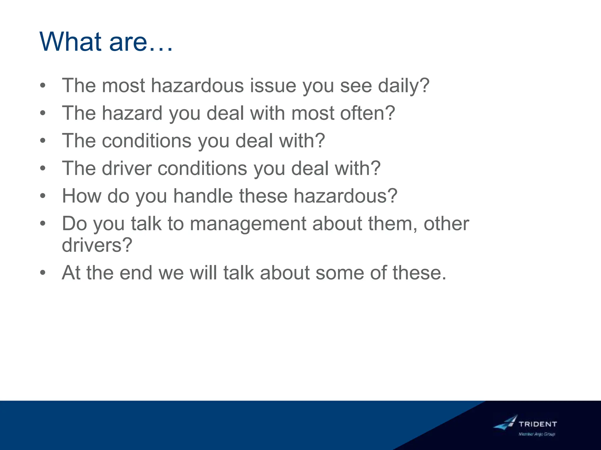 What are…
• The most hazardous issue you see daily?
• The hazard you deal with most often?
• The conditions you deal with?
• The driver conditions you deal with?
• How do you handle these hazardous?
• Do you talk to management about them, other
drivers?
• At the end we will talk about some of these.
 