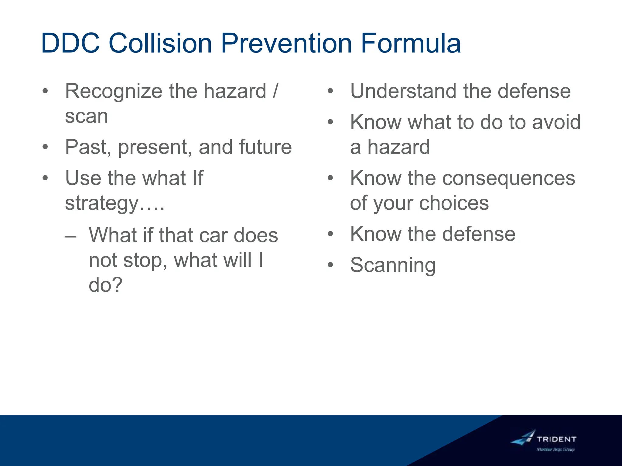 DDC Collision Prevention Formula
• Recognize the hazard /
scan
• Past, present, and future
• Use the what If
strategy….
– What if that car does
not stop, what will I
do?
• Understand the defense
• Know what to do to avoid
a hazard
• Know the consequences
of your choices
• Know the defense
• Scanning
 