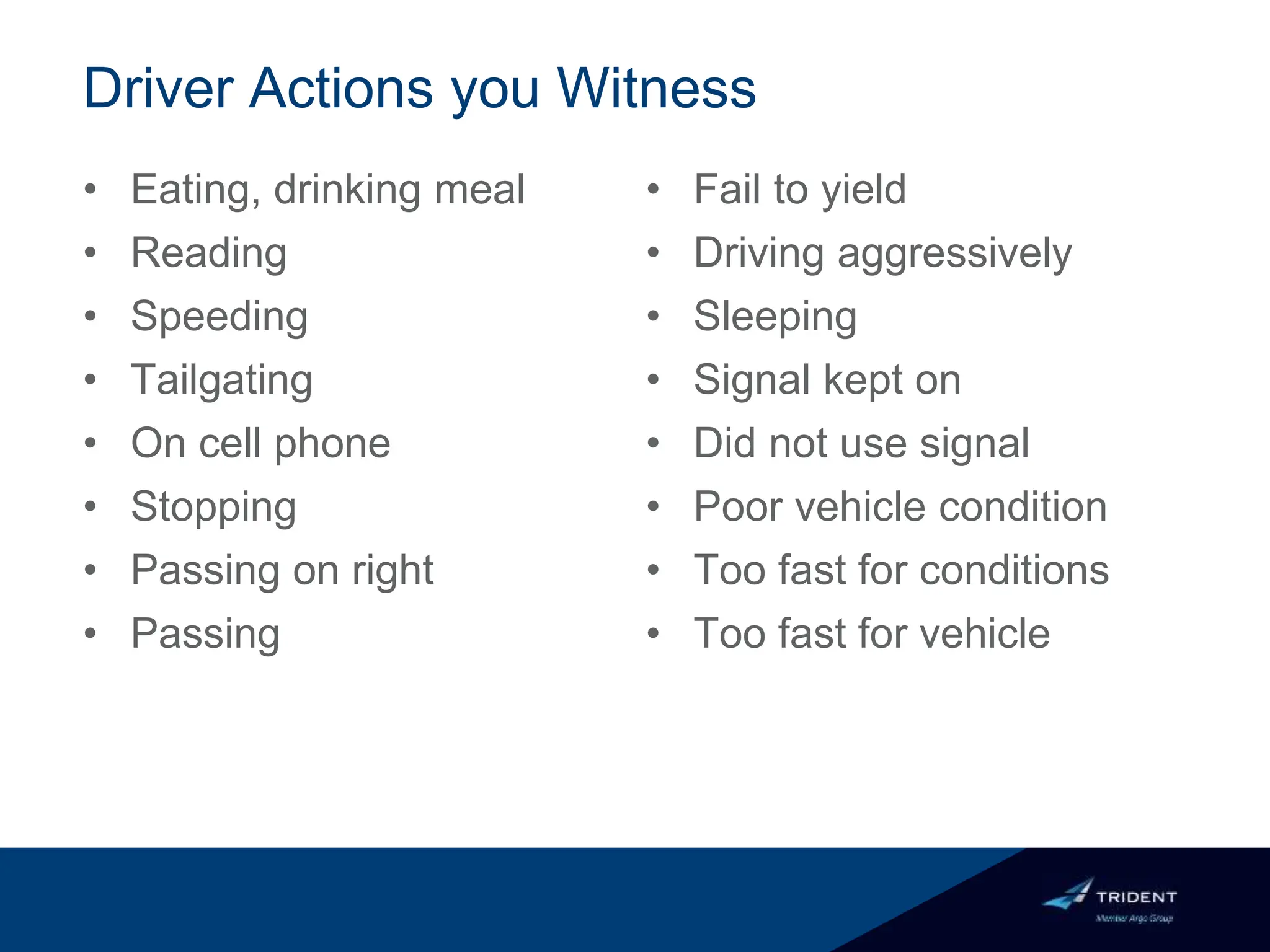 Driver Actions you Witness
• Eating, drinking meal
• Reading
• Speeding
• Tailgating
• On cell phone
• Stopping
• Passing on right
• Passing
• Fail to yield
• Driving aggressively
• Sleeping
• Signal kept on
• Did not use signal
• Poor vehicle condition
• Too fast for conditions
• Too fast for vehicle
 