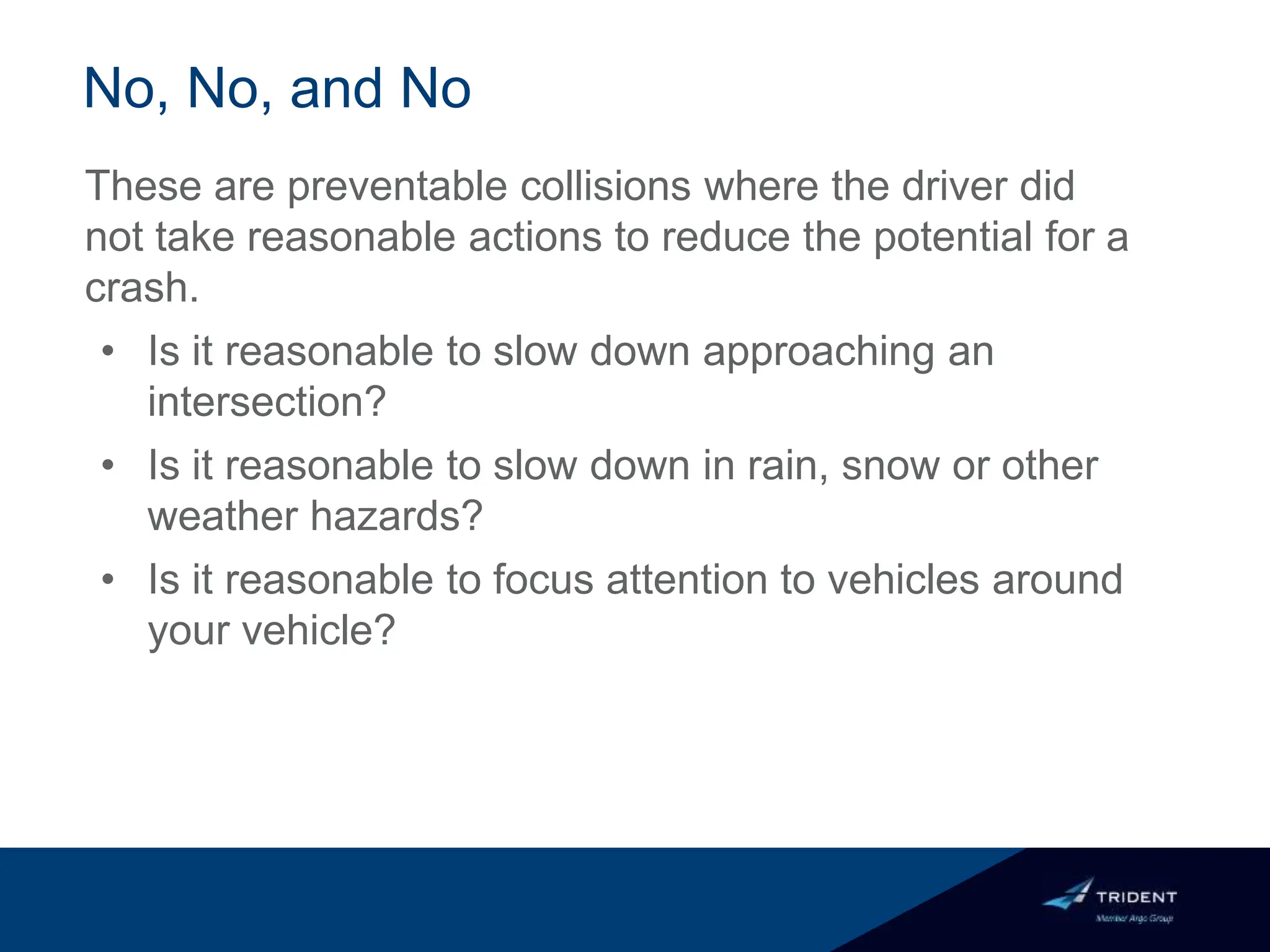No, No, and No
These are preventable collisions where the driver did
not take reasonable actions to reduce the potential for a
crash.
• Is it reasonable to slow down approaching an
intersection?
• Is it reasonable to slow down in rain, snow or other
weather hazards?
• Is it reasonable to focus attention to vehicles around
your vehicle?
 