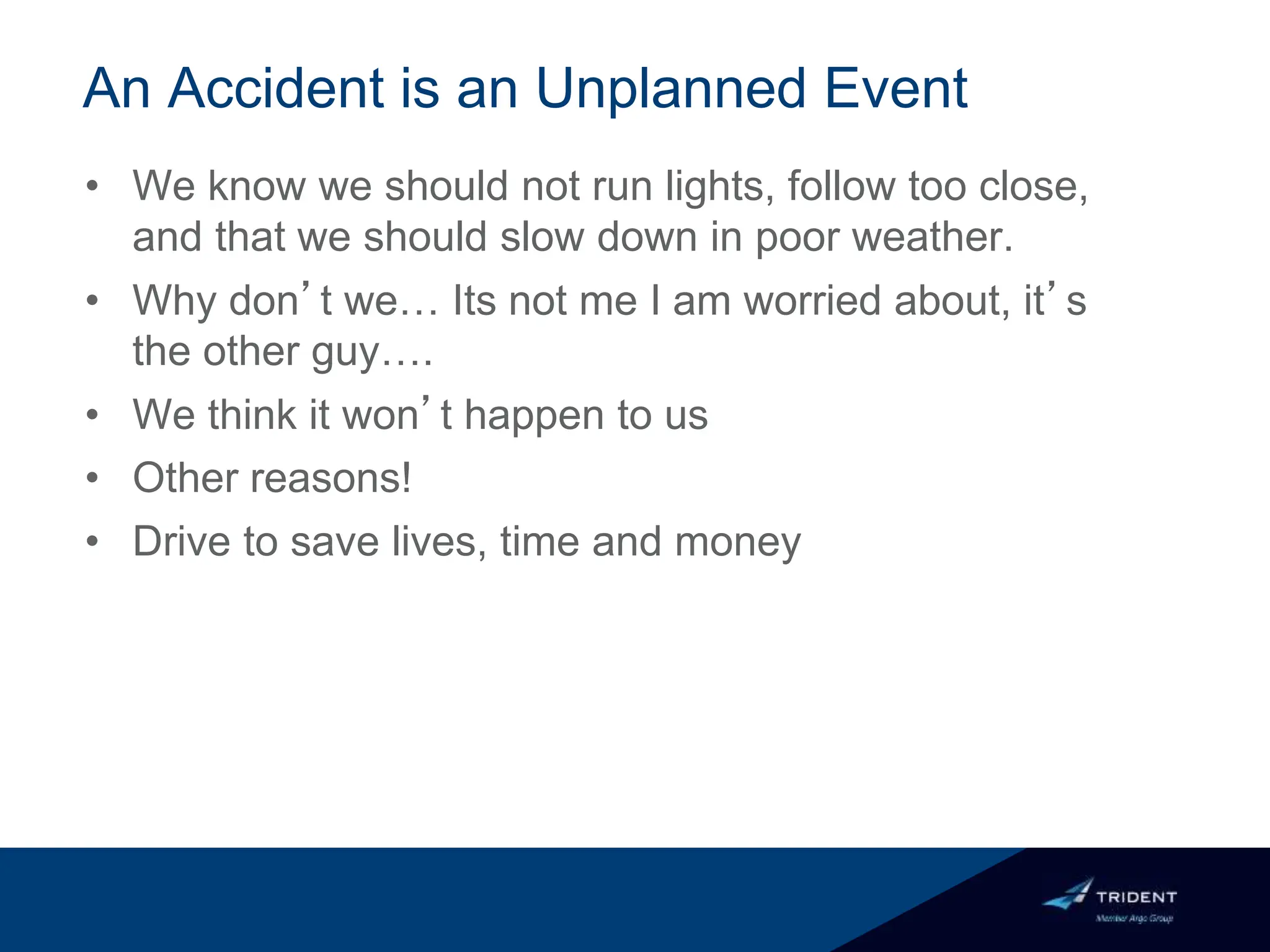 An Accident is an Unplanned Event
• We know we should not run lights, follow too close,
and that we should slow down in poor weather.
• Why don’t we… Its not me I am worried about, it’s
the other guy….
• We think it won’t happen to us
• Other reasons!
• Drive to save lives, time and money
 