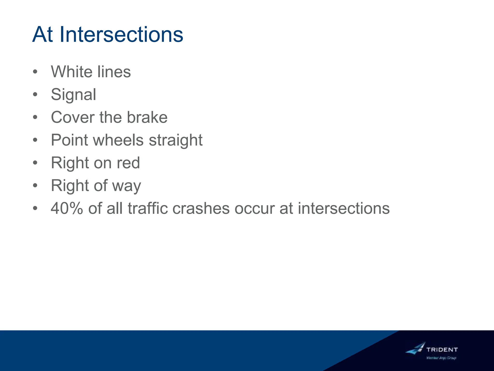 At Intersections
• White lines
• Signal
• Cover the brake
• Point wheels straight
• Right on red
• Right of way
• 40% of all traffic crashes occur at intersections
 