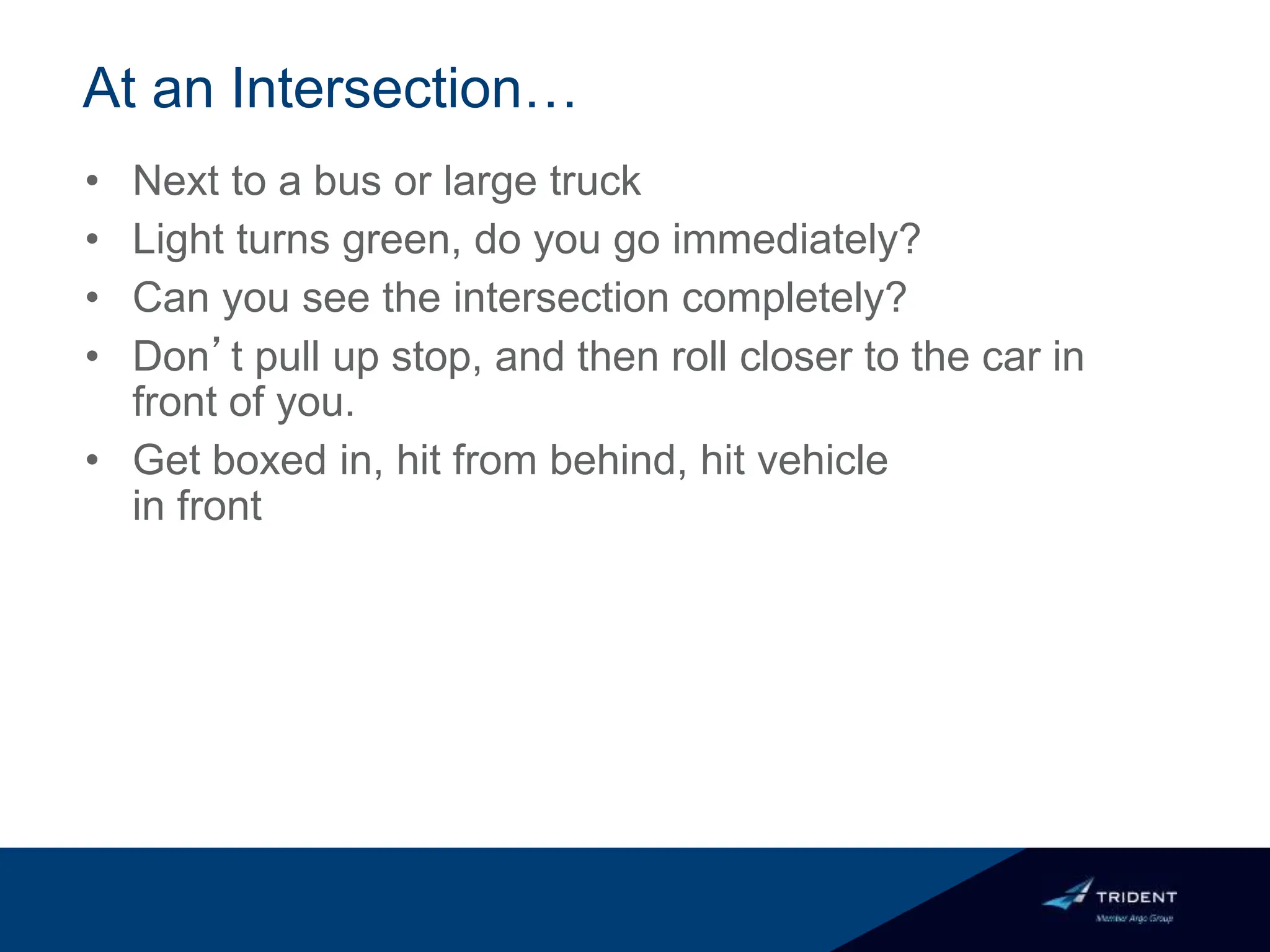 At an Intersection…
• Next to a bus or large truck
• Light turns green, do you go immediately?
• Can you see the intersection completely?
• Don’t pull up stop, and then roll closer to the car in
front of you.
• Get boxed in, hit from behind, hit vehicle
in front
 