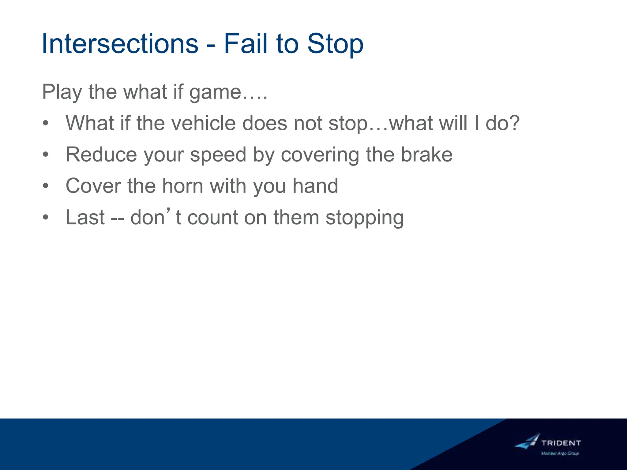 Intersections - Fail to Stop
Play the what if game….
• What if the vehicle does not stop…what will I do?
• Reduce your speed by covering the brake
• Cover the horn with you hand
• Last -- don’t count on them stopping
 