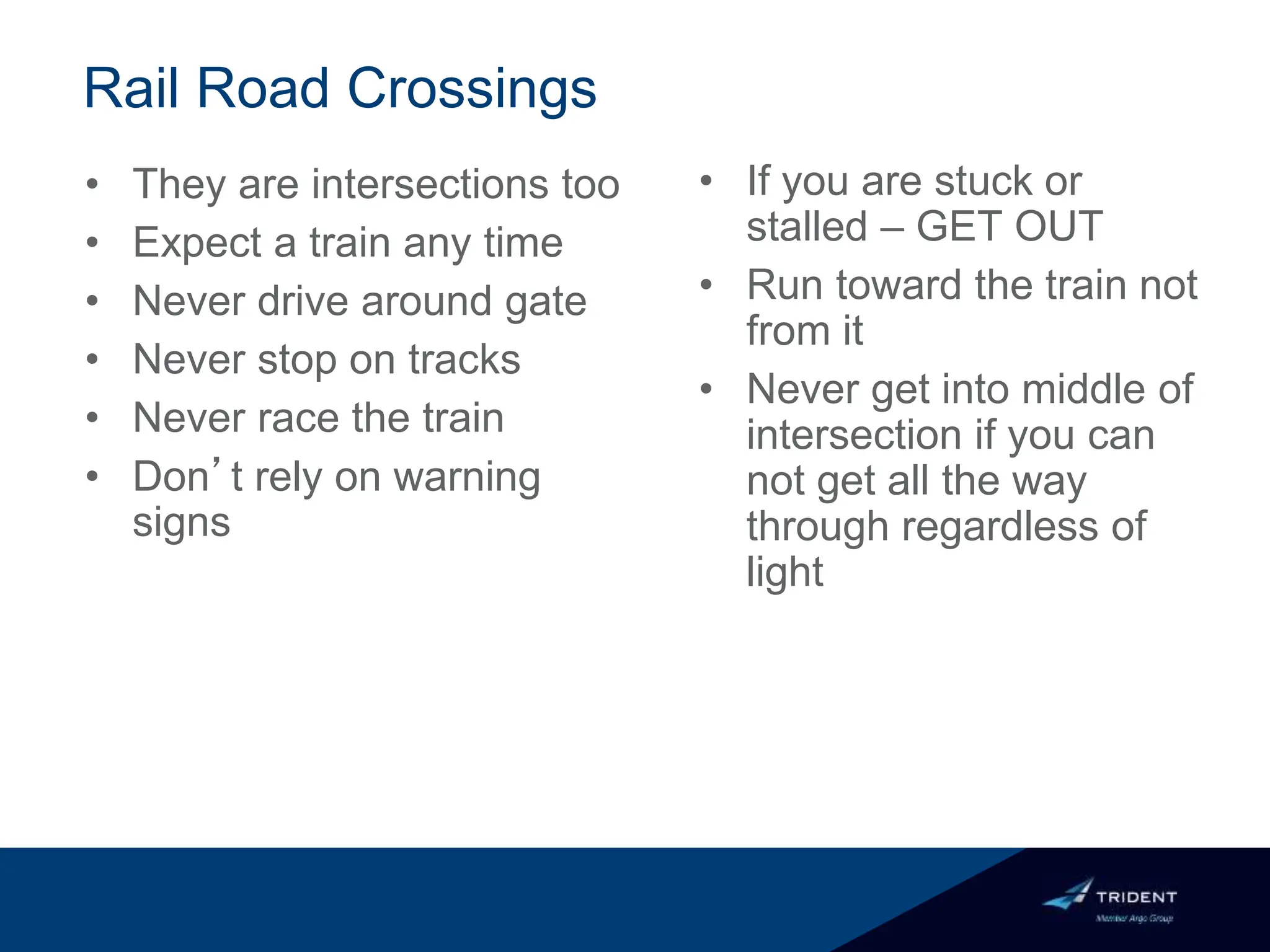 Rail Road Crossings
• They are intersections too
• Expect a train any time
• Never drive around gate
• Never stop on tracks
• Never race the train
• Don’t rely on warning
signs
• If you are stuck or
stalled – GET OUT
• Run toward the train not
from it
• Never get into middle of
intersection if you can
not get all the way
through regardless of
light
 