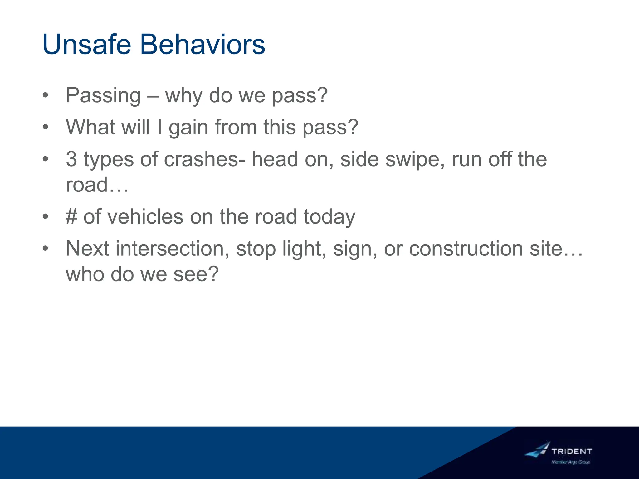 Unsafe Behaviors
• Passing – why do we pass?
• What will I gain from this pass?
• 3 types of crashes- head on, side swipe, run off the
road…
• # of vehicles on the road today
• Next intersection, stop light, sign, or construction site…
who do we see?
 