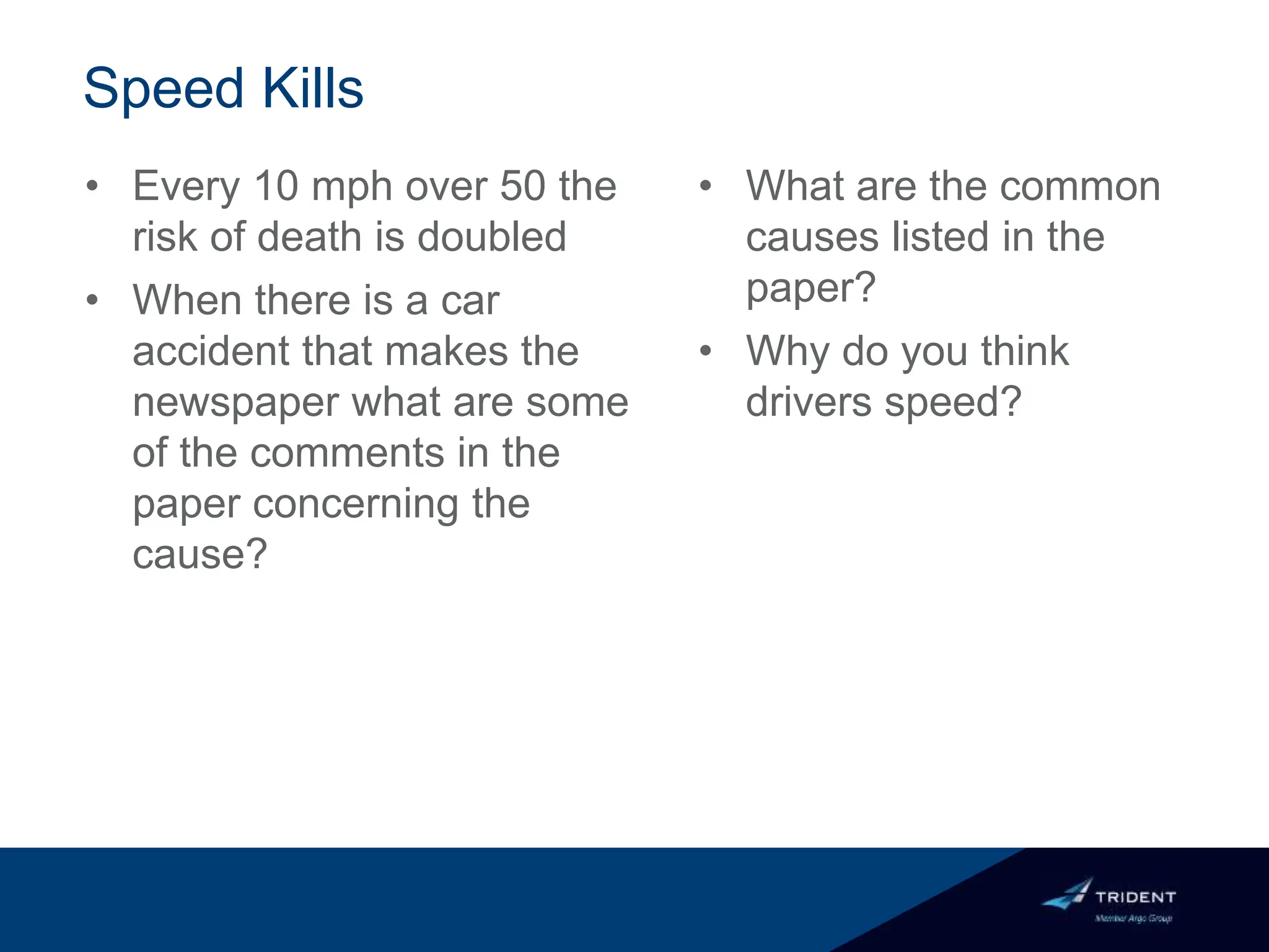 Speed Kills
• Every 10 mph over 50 the
risk of death is doubled
• When there is a car
accident that makes the
newspaper what are some
of the comments in the
paper concerning the
cause?
• What are the common
causes listed in the
paper?
• Why do you think
drivers speed?
 