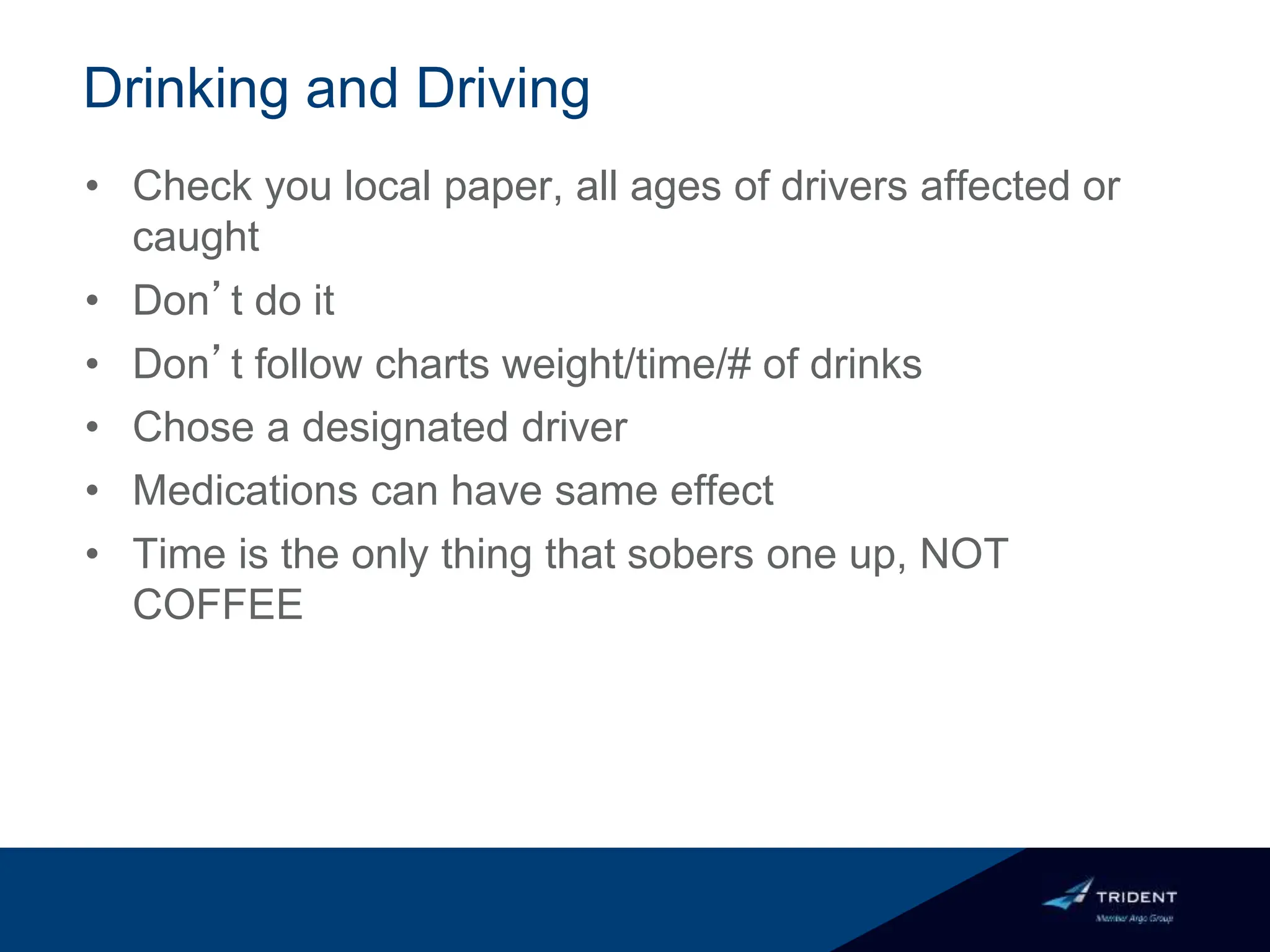 Drinking and Driving
• Check you local paper, all ages of drivers affected or
caught
• Don’t do it
• Don’t follow charts weight/time/# of drinks
• Chose a designated driver
• Medications can have same effect
• Time is the only thing that sobers one up, NOT
COFFEE
 