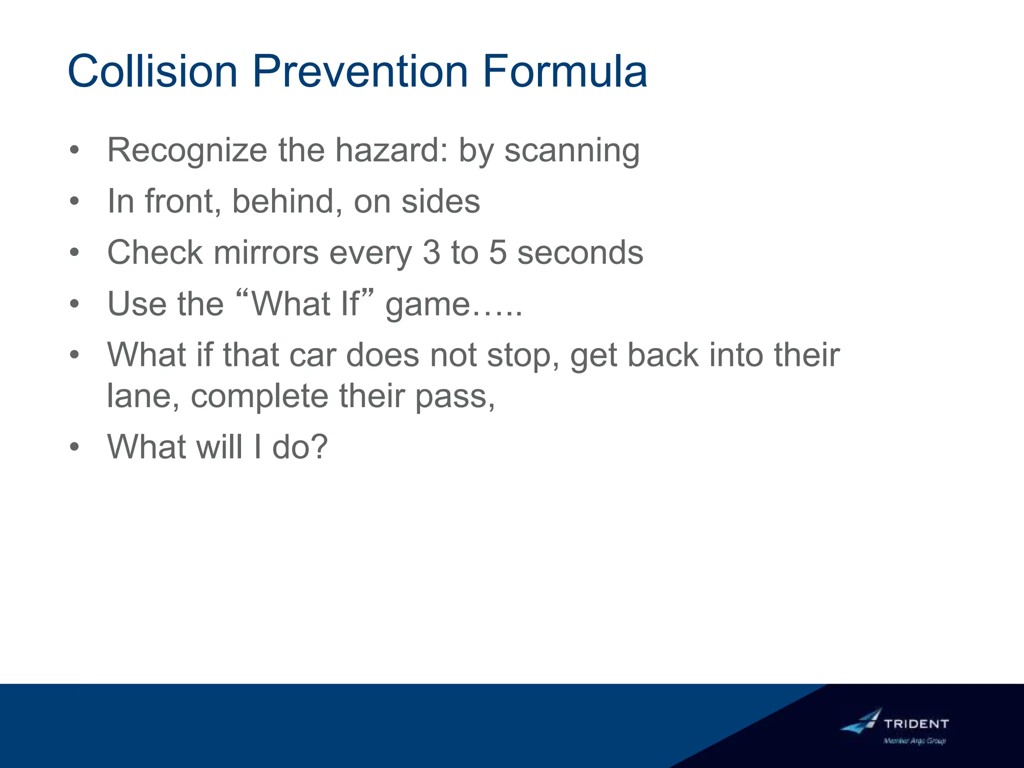 Collision Prevention Formula
• Recognize the hazard: by scanning
• In front, behind, on sides
• Check mirrors every 3 to 5 seconds
• Use the “What If” game…..
• What if that car does not stop, get back into their
lane, complete their pass,
• What will I do?
 