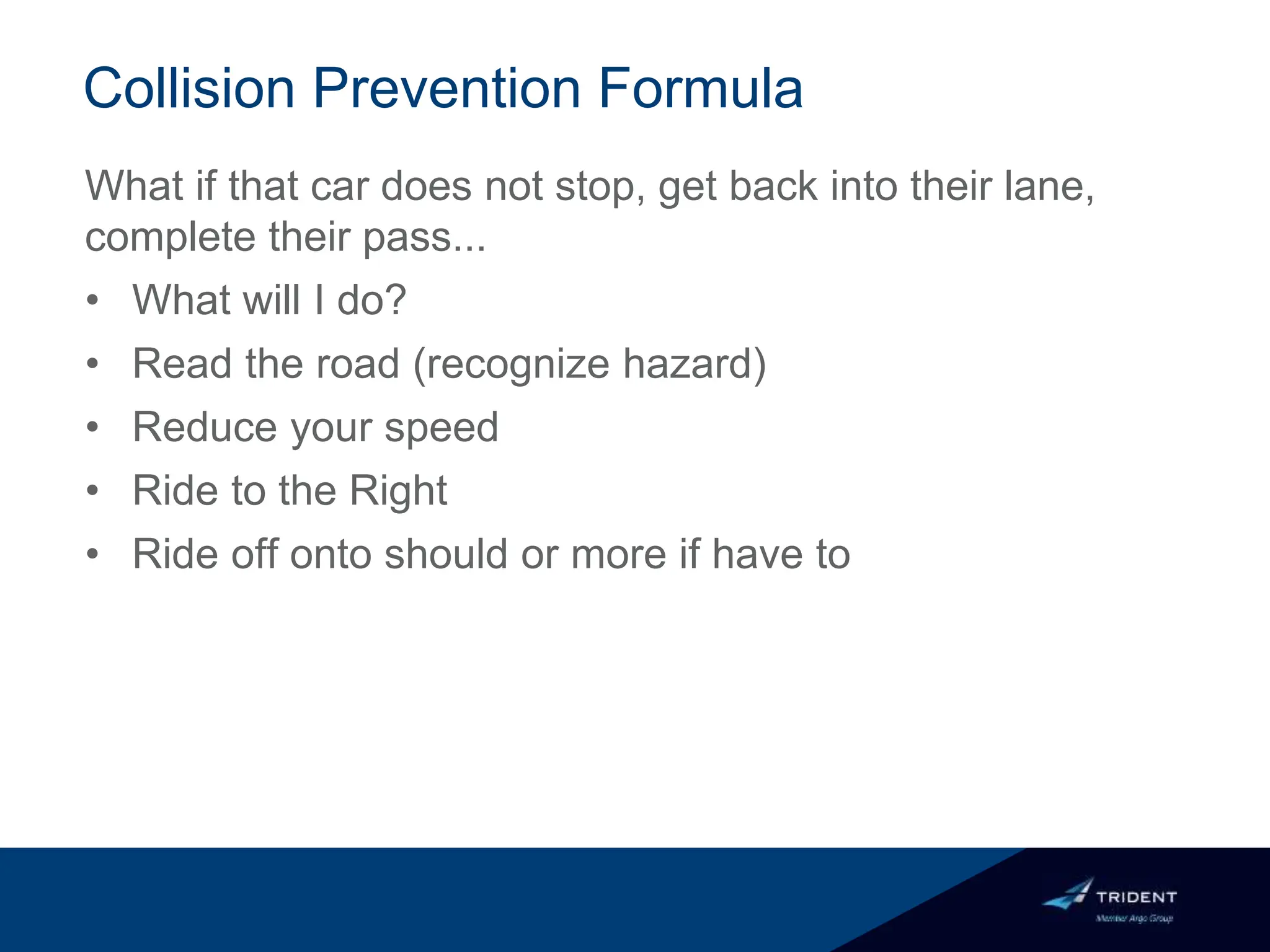 Collision Prevention Formula
What if that car does not stop, get back into their lane,
complete their pass...
• What will I do?
• Read the road (recognize hazard)
• Reduce your speed
• Ride to the Right
• Ride off onto should or more if have to
 