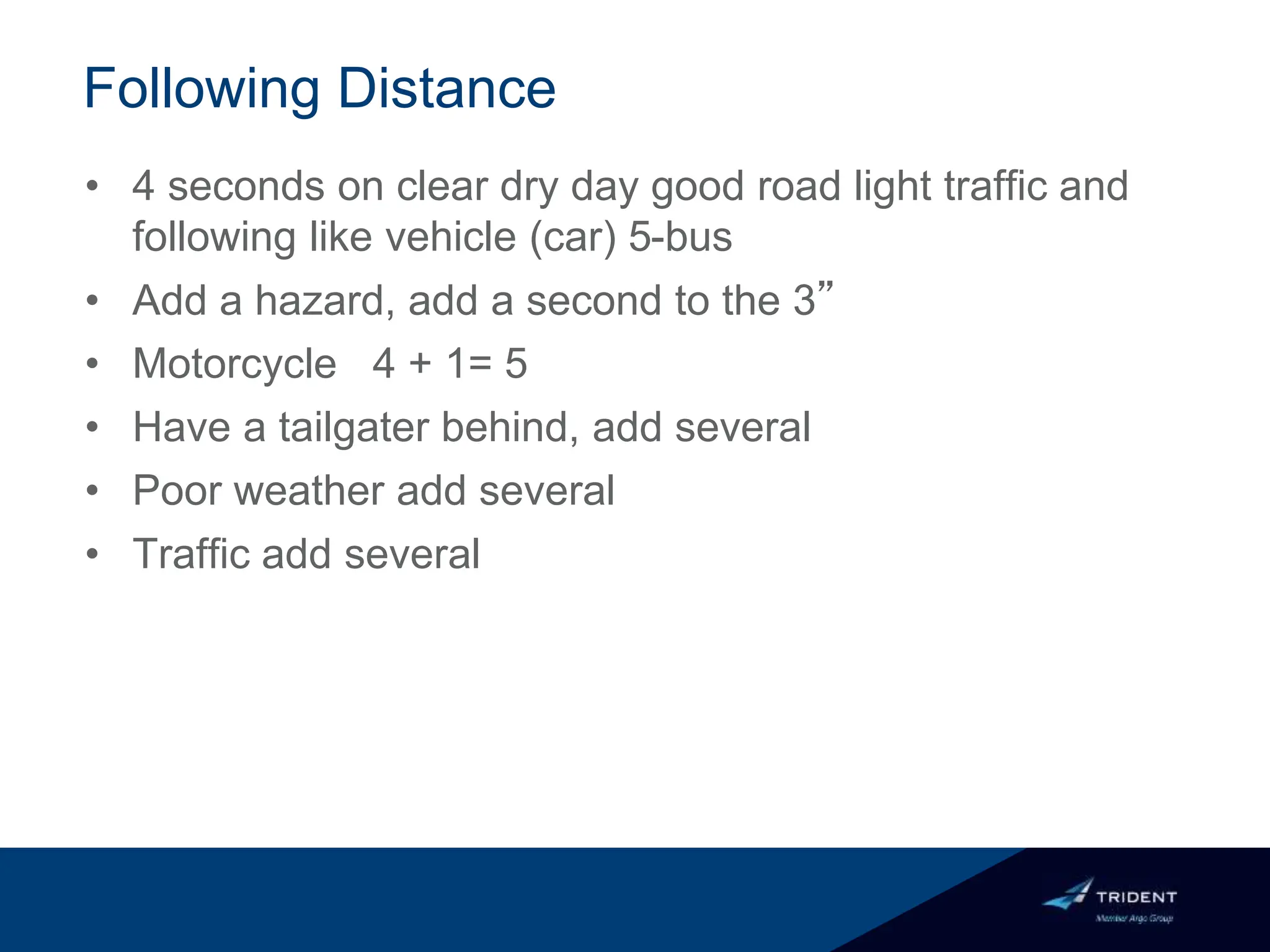 Following Distance
• 4 seconds on clear dry day good road light traffic and
following like vehicle (car) 5-bus
• Add a hazard, add a second to the 3”
• Motorcycle 4 + 1= 5
• Have a tailgater behind, add several
• Poor weather add several
• Traffic add several
 