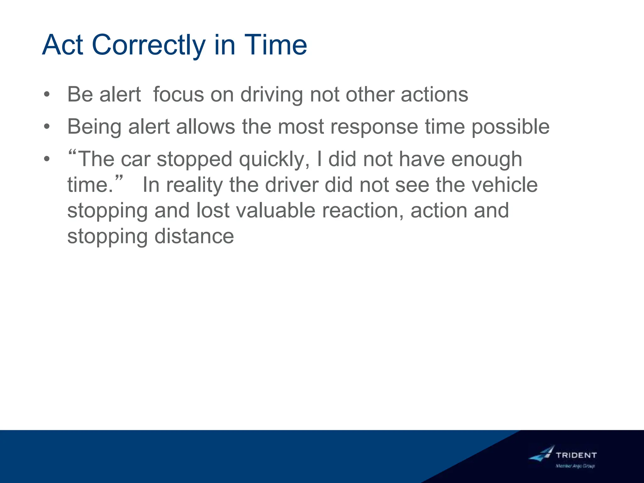 Act Correctly in Time
• Be alert focus on driving not other actions
• Being alert allows the most response time possible
• “The car stopped quickly, I did not have enough
time.” In reality the driver did not see the vehicle
stopping and lost valuable reaction, action and
stopping distance
 