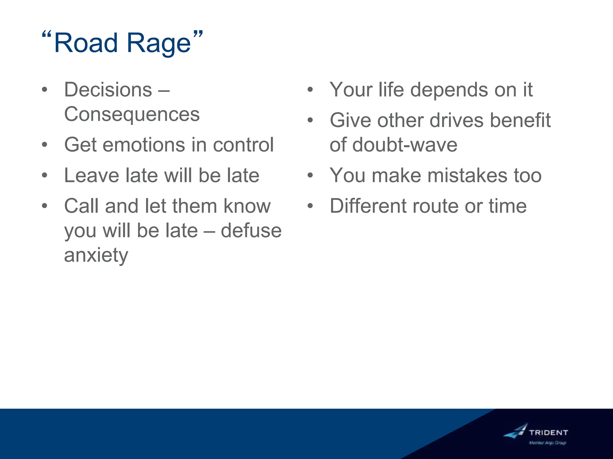 “Road Rage”
• Decisions –
Consequences
• Get emotions in control
• Leave late will be late
• Call and let them know
you will be late – defuse
anxiety
• Your life depends on it
• Give other drives benefit
of doubt-wave
• You make mistakes too
• Different route or time
 