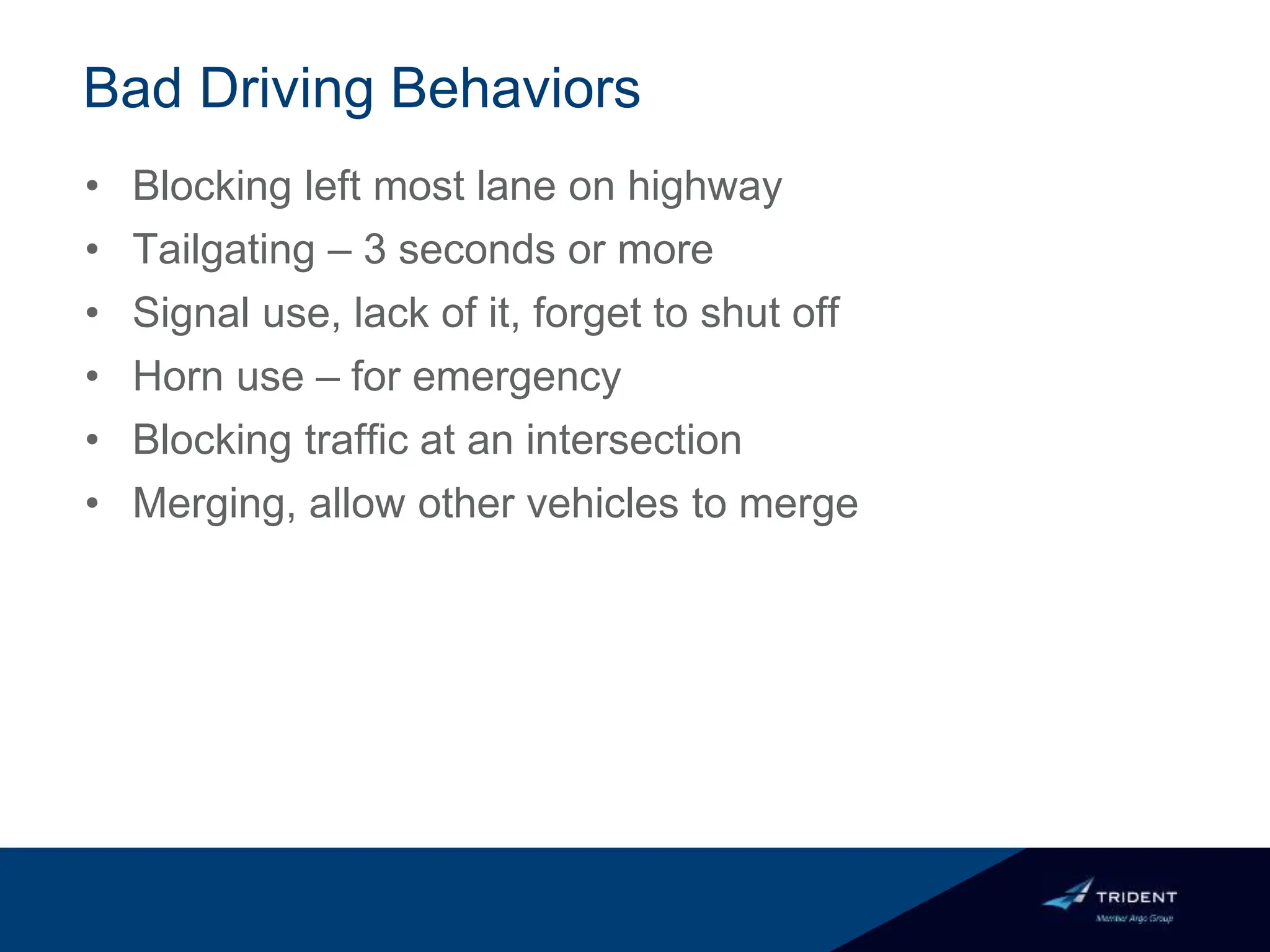 Bad Driving Behaviors
• Blocking left most lane on highway
• Tailgating – 3 seconds or more
• Signal use, lack of it, forget to shut off
• Horn use – for emergency
• Blocking traffic at an intersection
• Merging, allow other vehicles to merge
 