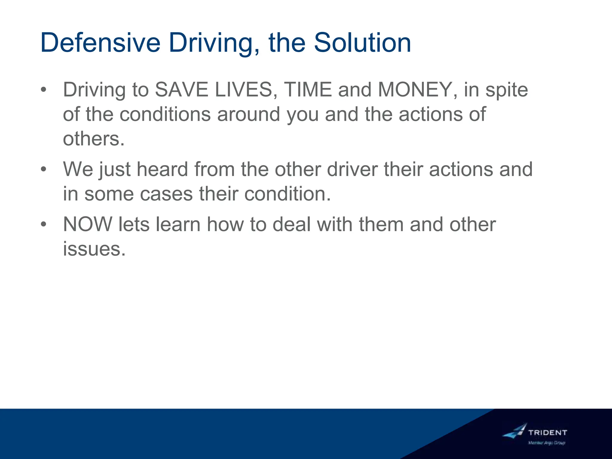 Defensive Driving, the Solution
• Driving to SAVE LIVES, TIME and MONEY, in spite
of the conditions around you and the actions of
others.
• We just heard from the other driver their actions and
in some cases their condition.
• NOW lets learn how to deal with them and other
issues.
 